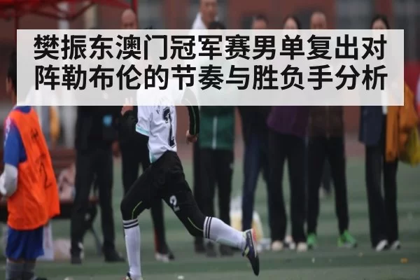 樊振东澳门冠军赛男单复出对阵勒布伦的节奏与胜负手分析 | anbotiyu