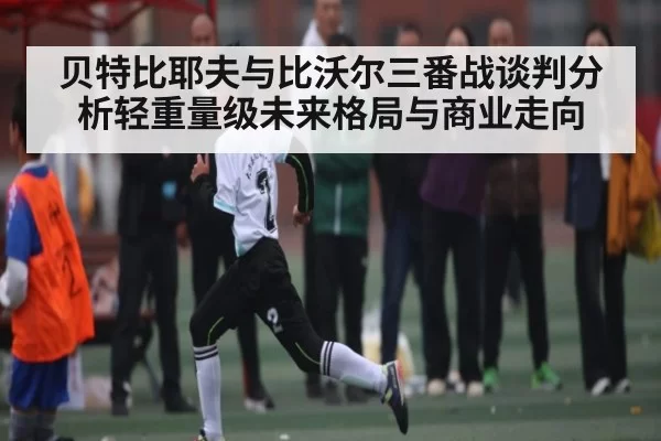 贝特比耶夫与比沃尔三番战谈判分析轻重量级未来格局与商业走向 | anbotiyu